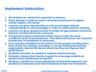 Implement Instruction All students are valued and respected as learners. Every attempt is made to create a learning environment of rapport, mutual respect, and caring. Learners are given opportunities to call up and apply relevant understandings to new knowledge in order to create personal meaning. Learners are given guided practice to bridge the gap between entry-level behavior and desired learner outcomes. Incorporate practice assessment which occurs under the same conditions as the final assessment. This allows the learner and instructor to determine if remediation is necessary. Give consistent feedback to the learner for the purpose of letting them know if they are meeting, exceeding, or not yet meeting the learning expectations. Also let the learner know how they can improve their performance. Scaffold instruction as needed to support student learning. Gradually release direct teacher support to encourage students to become more self-directed as learners. Develop a calendar to ensure appropriate timing (both sequence and duration) of instruction and time forstudents to learn for themselves. 