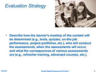 Evaluation Strategy Describe how the learner's mastery of the content will be determined (e.g., tests, quizzes, on-the job performance, project portfolios, etc.), who will conduct the assessments, when the assessments will occur, and what the consequences of various assessments are (e.g., refresher training, advanced courses, etc.). 