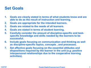 Set Goals Goals are clearly stated in terms of what students know and are able to do as the result of instruction and learning. Goals are appropriate for the intended learners. Goals are related to the needs of all learners. Goals are stated in terms of student learning. Carefully consider the amount of discipline-specific and task-specific knowledge and skills needed by the learners to be successful. Include goals focusing on communication and thinking as well as discipline-specific topics, concepts , and processes. Set affective goals focusing on the essential attitudes and dispositions required by the learner in the unit ( e.g.  positive interpersonal relationships due to the cooperative learning activities). 