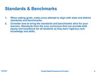 Standards & Benchmarks When setting goals, make every attempt to align with state and district standards and benchmarks. Consider how to bring the standards and benchmarks alive for your learners. Standards form the core curriculum that can provide both equity and excellence for all students as they learn rigorous core knowledge and skills. 