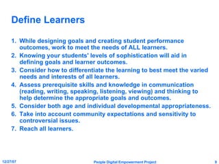 Define Learners While designing goals and creating student performance outcomes, work to meet the needs of ALL learners. Knowing your students' levels of sophistication will aid in defining goals and learner outcomes. Consider how to differentiate the learning to best meet the varied needs and interests of all learners. Assess prerequisite skills and knowledge in communication (reading, writing, speaking, listening, viewing) and thinking to help determine the appropriate goals and outcomes. Consider both age and individual developmental appropriateness. Take into account community expectations and sensitivity to controversial issues. Reach all learners. 