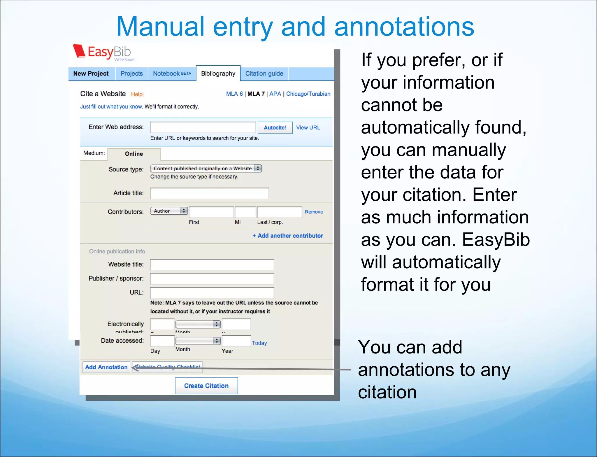Manual entry and annotations If you prefer, or if your information cannot be automatically found, you can manually enter the data for your citation. Enter as much information as you can. EasyBib will automatically format it for you You can add annotations to any citation 