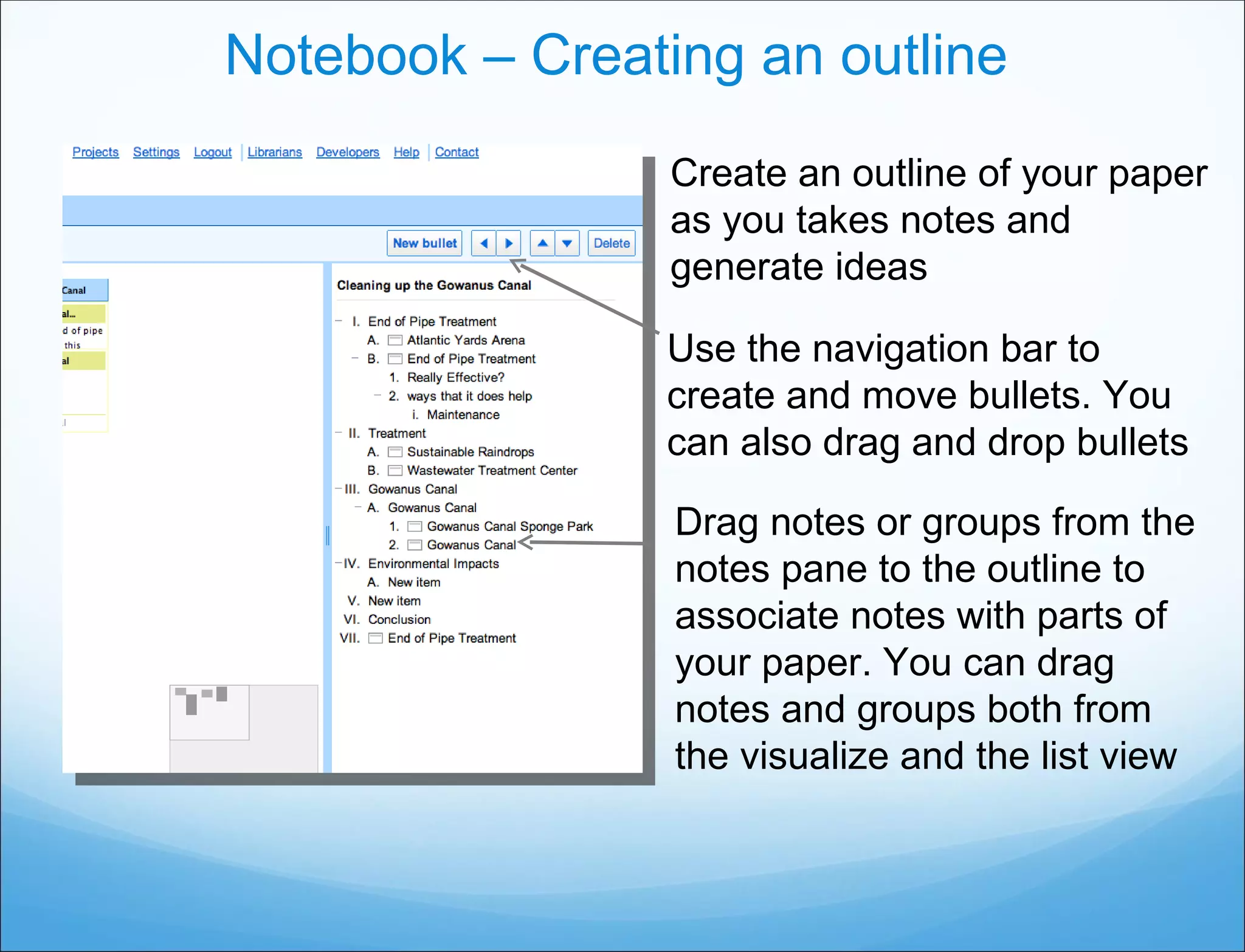 Notebook – Creating an outline Create an outline of your paper as you takes notes and generate ideas Use the navigation bar to create and move bullets. You can also drag and drop bullets Drag notes or groups from the notes pane to the outline to associate notes with parts of your paper. You can drag notes and groups both from the visualize and the list view 