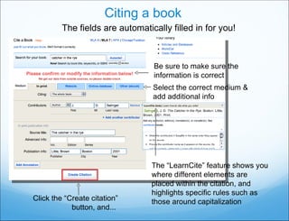Citing a book Click the “Create citation” button, and...  The fields are automatically filled in for you! The “ LearnCite ”  feature shows you where different elements are placed within the citation, and highlights specific rules such as those around capitalization Be sure to make sure the information is correct Select the correct medium & add additional info 
