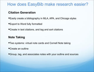 How does EasyBib make research easier? Citation Generation Easily create a bibliography in MLA, APA, and Chicago styles Export to Word fully formatted Create in text citations, and tag and sort citations Note Taking  Two systems: virtual note cards and Cornell Note taking Create an outline Group, tag, and associates notes with your outline and sources 