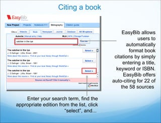 Citing a book EasyBib allows users to automatically format book citations by simply entering a title, keyword or ISBN. EasyBib offers auto-citing for 22 of the 58 sources  Enter your search term, find the appropriate edition from the list, click “select”, and...  