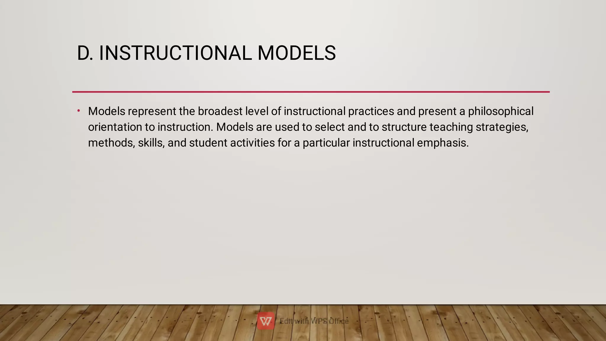 D. INSTRUCTIONAL MODELS
• Models represent the broadest level of instructional practices and present a philosophical
orientation to instruction. Models are used to select and to structure teaching strategies,
methods, skills, and student activities for a particular instructional emphasis.
 