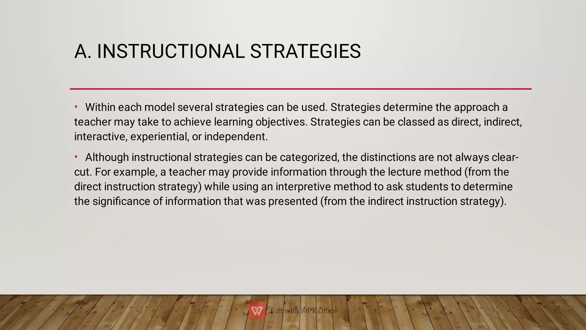 A. INSTRUCTIONAL STRATEGIES
•
•
Within each model several strategies can be used. Strategies determine the approach a
teacher may take to achieve learning objectives. Strategies can be classed as direct, indirect,
interactive, experiential, or independent.
Although instructional strategies can be categorized, the distinctions are not always clear-
cut. For example, a teacher may provide information through the lecture method (from the
direct instruction strategy) while using an interpretive method to ask students to determine
the signiﬁcance of information that was presented (from the indirect instruction strategy).
 