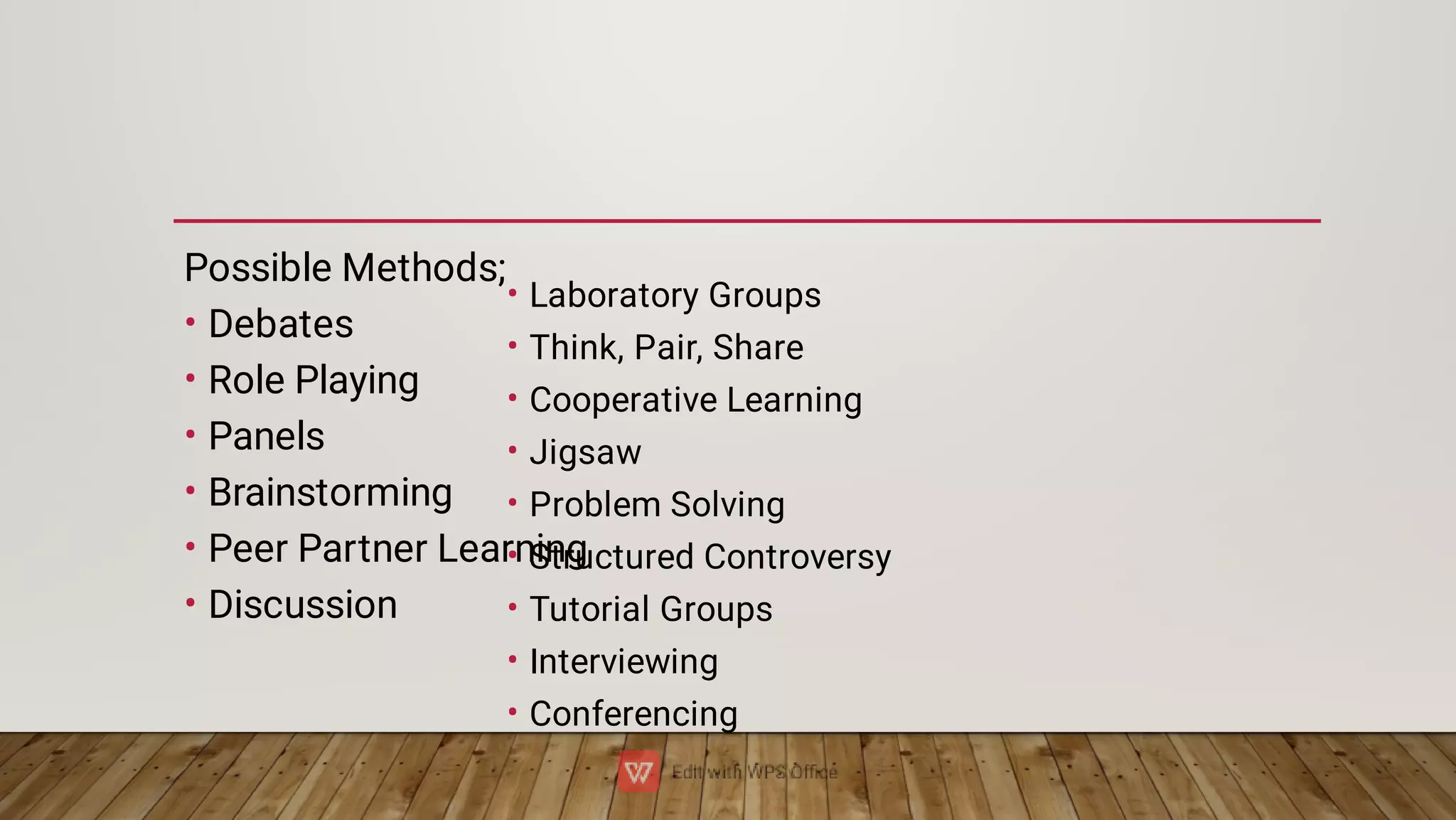 •
•
•
•
•
•
Possible Methods;
Debates
Role Playing
Panels
Brainstorming
Peer Partner Learning
Discussion
•
•
•
•
•
•
•
•
•
Laboratory Groups
Think, Pair, Share
Cooperative Learning
Jigsaw
Problem Solving
Structured Controversy
Tutorial Groups
Interviewing
Conferencing
 