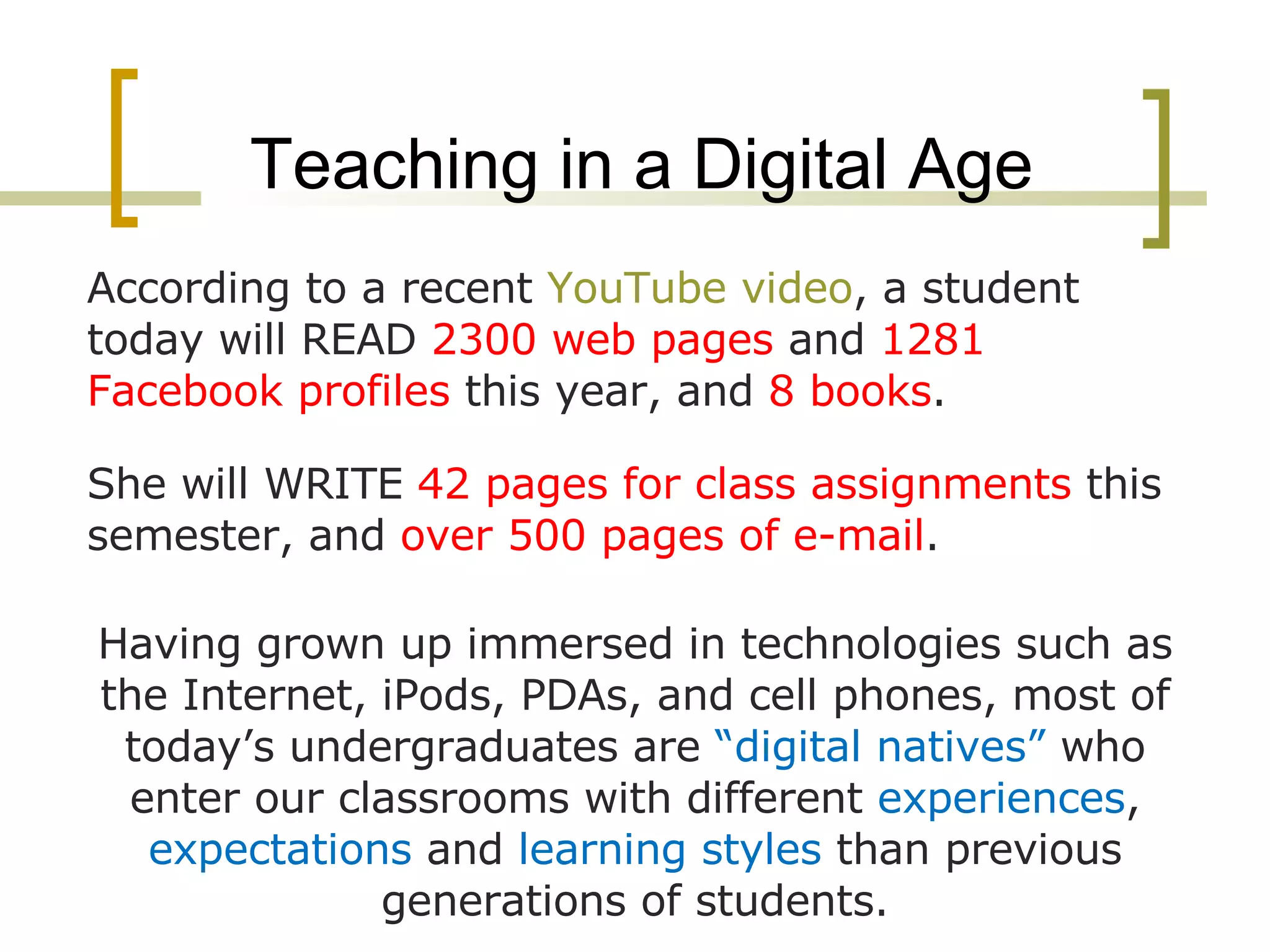 Teaching in a Digital Age According to a recent  YouTube video , a student today will READ  2300 web pages  and  1281 Facebook profiles  this year, and  8 books . She will WRITE  42 pages for class assignments  this semester, and  over 500 pages of e-mail .  Having grown up immersed in technologies such as the Internet, iPods, PDAs, and cell phones, most of today’s undergraduates are  “digital natives”  who enter our classrooms with different  experiences ,  expectations  and  learning styles  than previous generations of students. 