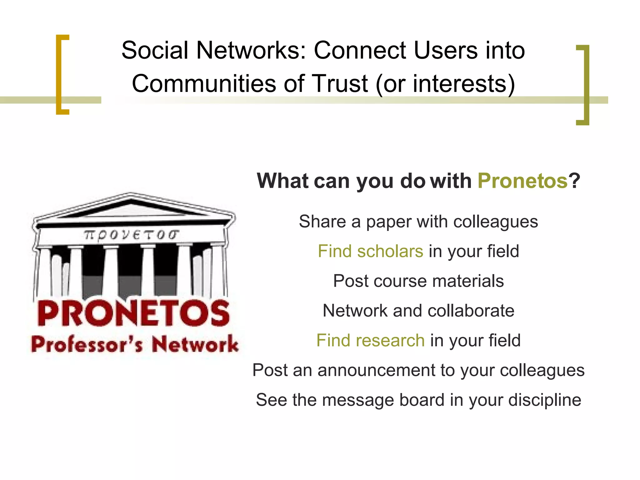 Social Networks: Connect Users into Communities of Trust (or interests) What can you do with  Pronetos ? Share a paper with colleagues Find scholars  in your field Post course materials Network and collaborate Find research  in your field Post an announcement to your colleagues See the message board in your discipline 