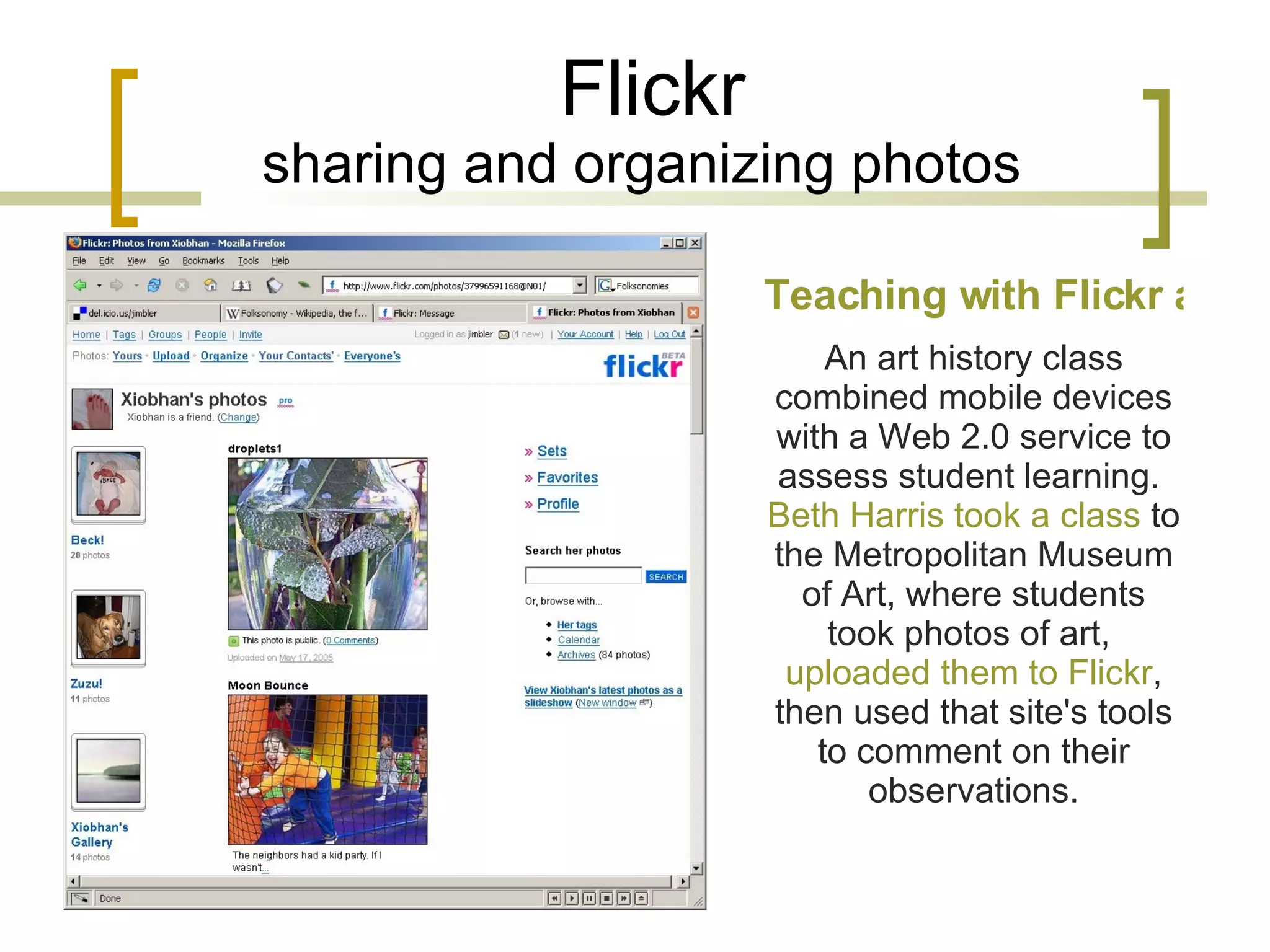 Flickr sharing and organizing photos Teaching with Flickr and cell phones An art history class combined mobile devices with a Web 2.0 service to assess student learning.  Beth Harris took a class  to the Metropolitan Museum of Art, where students took photos of art,  uploaded them to Flickr , then used that site's tools to comment on their observations. 