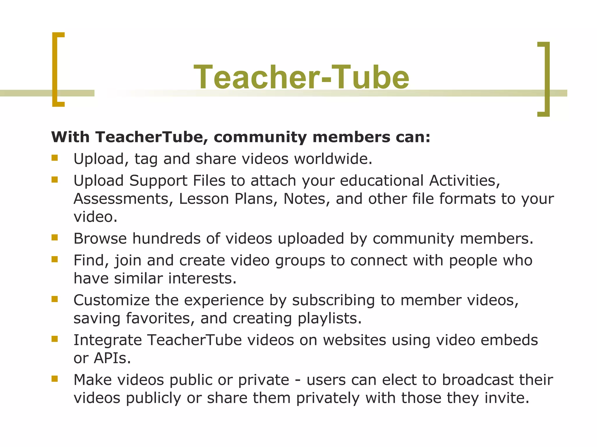 Teacher-Tube With TeacherTube, community members can: Upload, tag and share videos worldwide.  Upload Support Files to attach your educational Activities, Assessments, Lesson Plans, Notes, and other file formats to your video.  Browse hundreds of videos uploaded by community members.  Find, join and create video groups to connect with people who have similar interests.  Customize the experience by subscribing to member videos, saving favorites, and creating playlists.  Integrate TeacherTube videos on websites using video embeds or APIs.  Make videos public or private - users can elect to broadcast their videos publicly or share them privately with those they invite.  