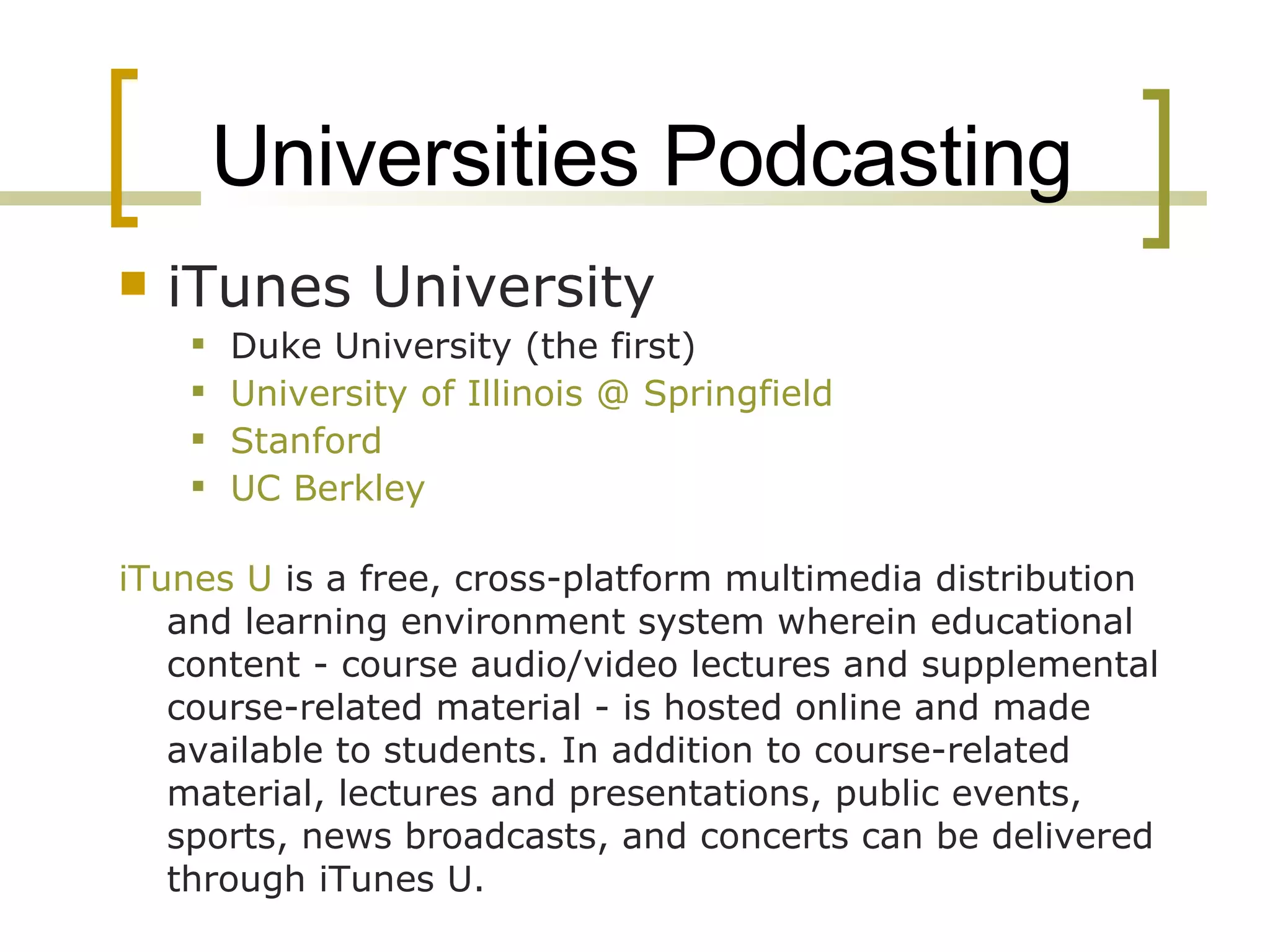 Universities Podcasting iTunes University Duke University (the first) University of Illinois @ Springfield Stanford UC Berkley iTunes U  is a free, cross-platform multimedia distribution and learning environment system wherein educational content - course audio/video lectures and supplemental course-related material - is hosted online and made available to students. In addition to course-related material, lectures and presentations, public events, sports, news broadcasts, and concerts can be delivered through iTunes U. 
