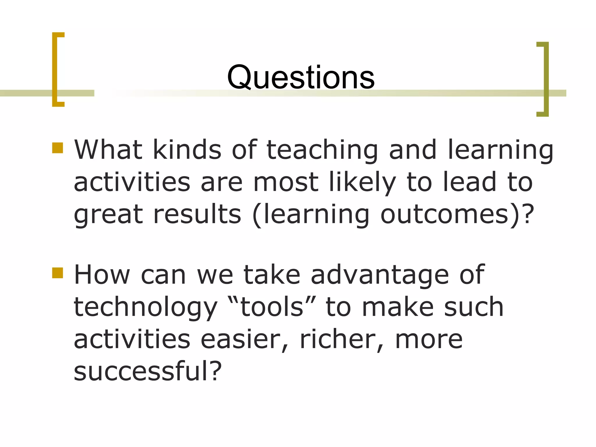 Questions What kinds of teaching and learning activities are most likely to lead to great results (learning outcomes)? How can we take advantage of technology “tools” to make such activities easier, richer, more successful? 