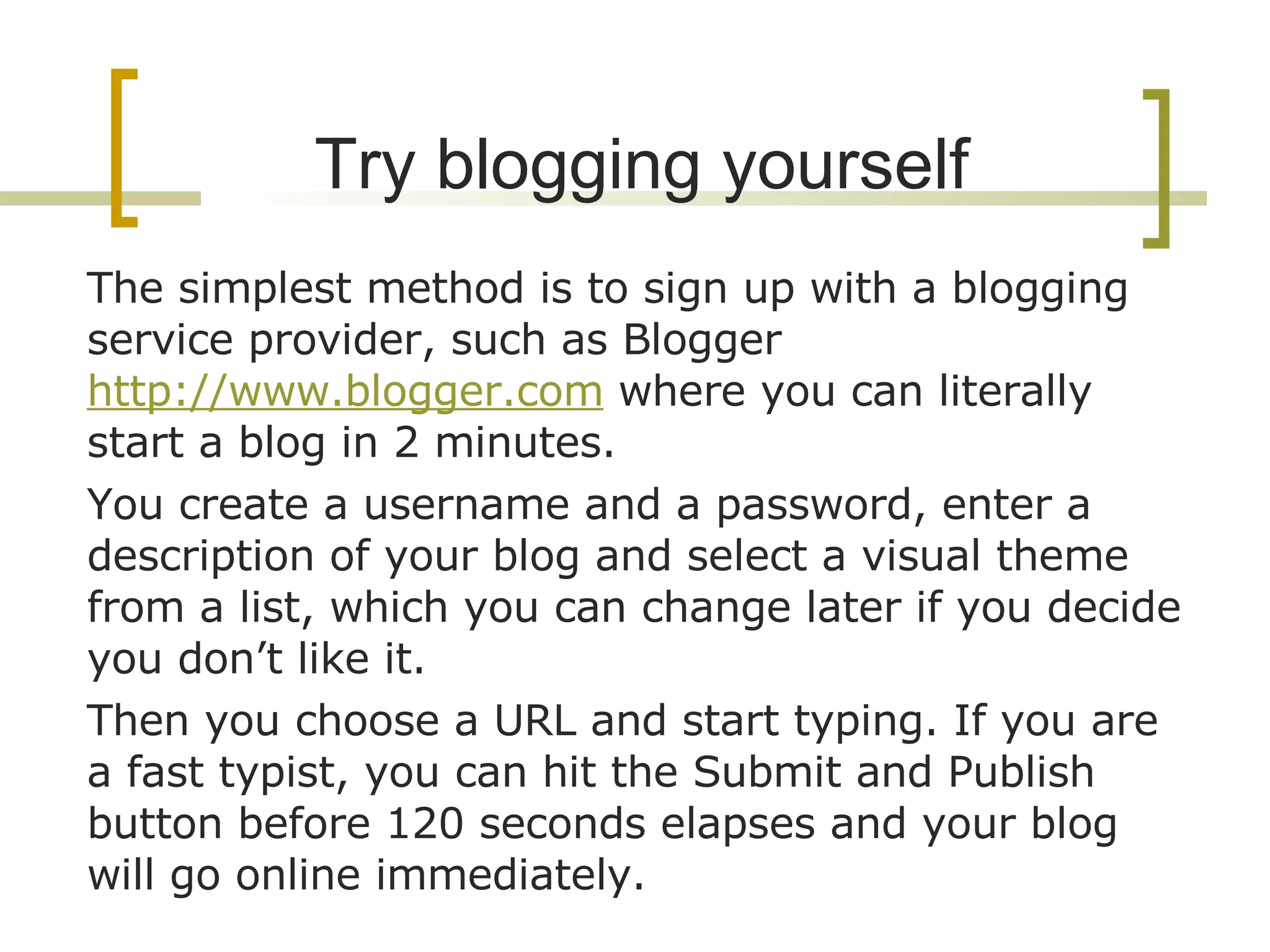 Try blogging yourself The simplest method is to sign up with a blogging service provider, such as Blogger  http://www.blogger.com  where you can literally start a blog in 2 minutes.  You create a username and a password, enter a description of your blog and select a visual theme from a list, which you can change later if you decide you don’t like it.  Then you choose a URL and start typing. If you are a fast typist, you can hit the Submit and Publish button before 120 seconds elapses and your blog will go online immediately. 