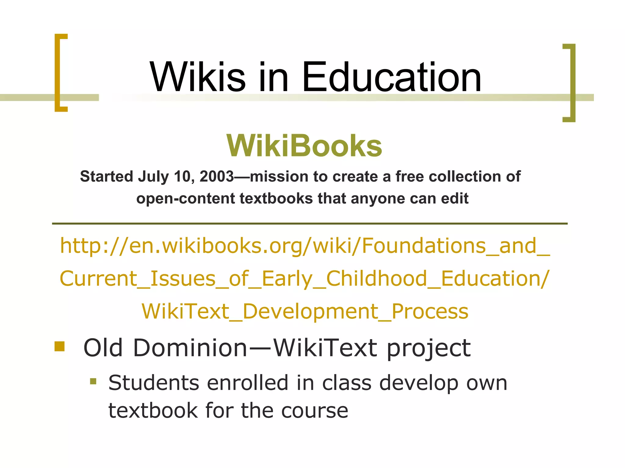 Wikis in Education http://en.wikibooks.org/wiki/Foundations_and_Current_Issues_of_Early_Childhood_Education/WikiText_Development_Process Old Dominion—WikiText project Students enrolled in class develop own textbook for the course WikiBooks Started July 10, 2003—mission to create a free collection of  open-content textbooks that anyone can edit   
