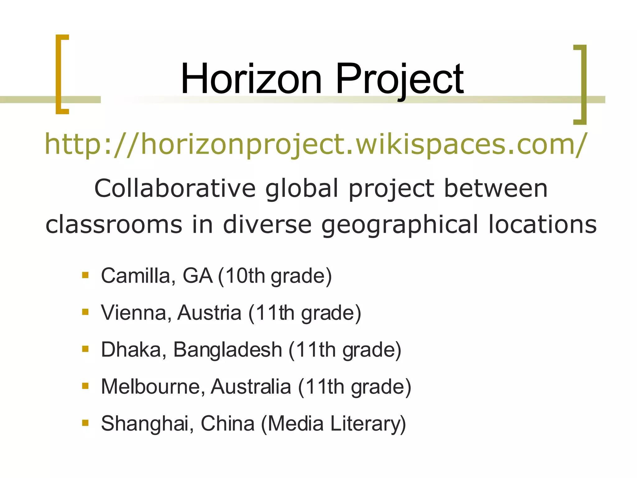 Horizon Project http://horizonproject.wikispaces.com/   Collaborative global project between classrooms in diverse geographical locations Camilla, GA (10th grade) Vienna, Austria (11th grade) Dhaka, Bangladesh (11th grade) Melbourne, Australia (11th grade) Shanghai, China (Media Literary) 