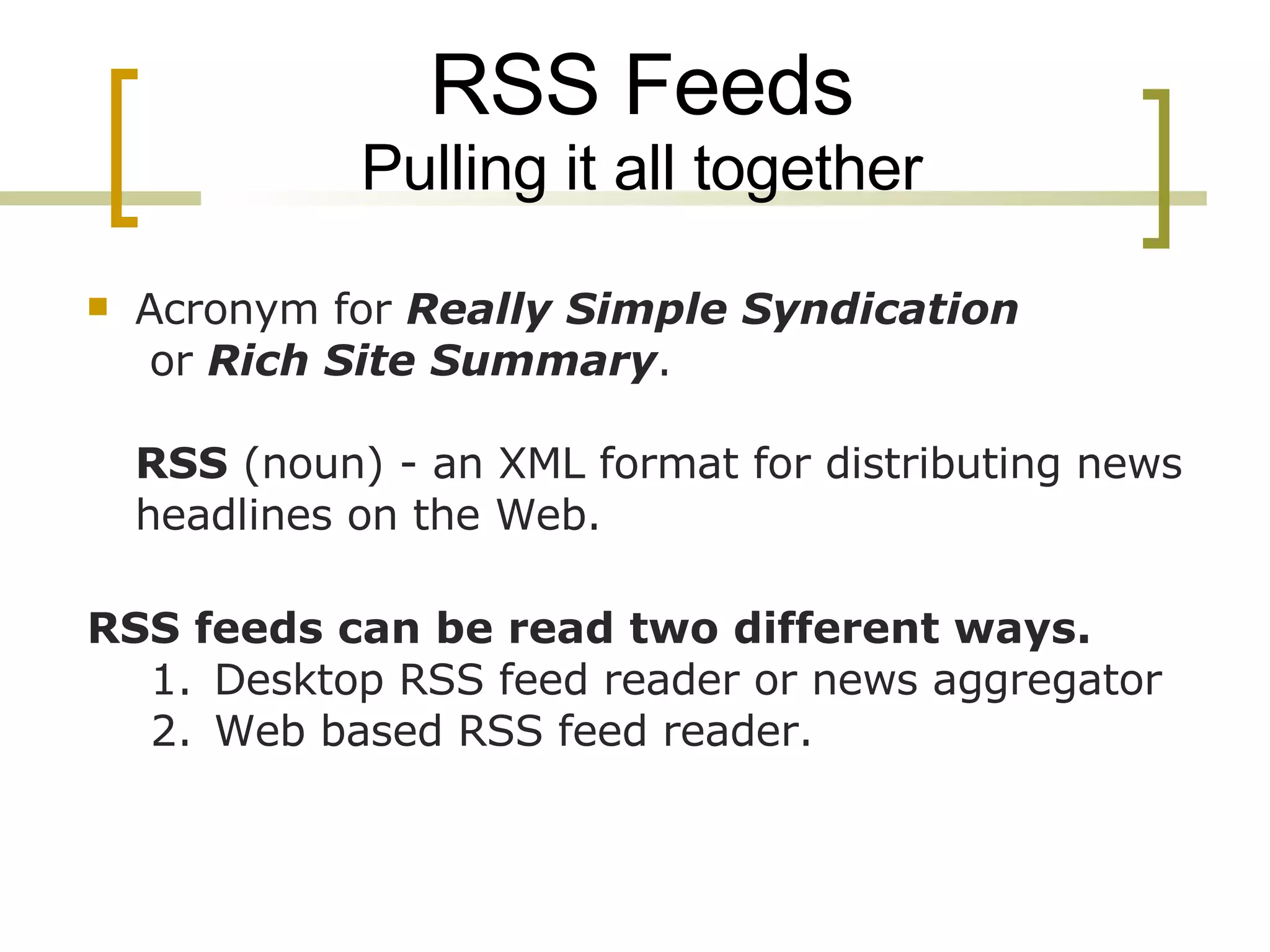 RSS Feeds Pulling it all together Acronym for  Really Simple Syndication  or  Rich Site Summary . RSS  (noun) - an XML format for distributing news headlines on the Web. RSS feeds can be read two different ways. Desktop RSS feed reader or news aggregator Web based RSS feed reader. 