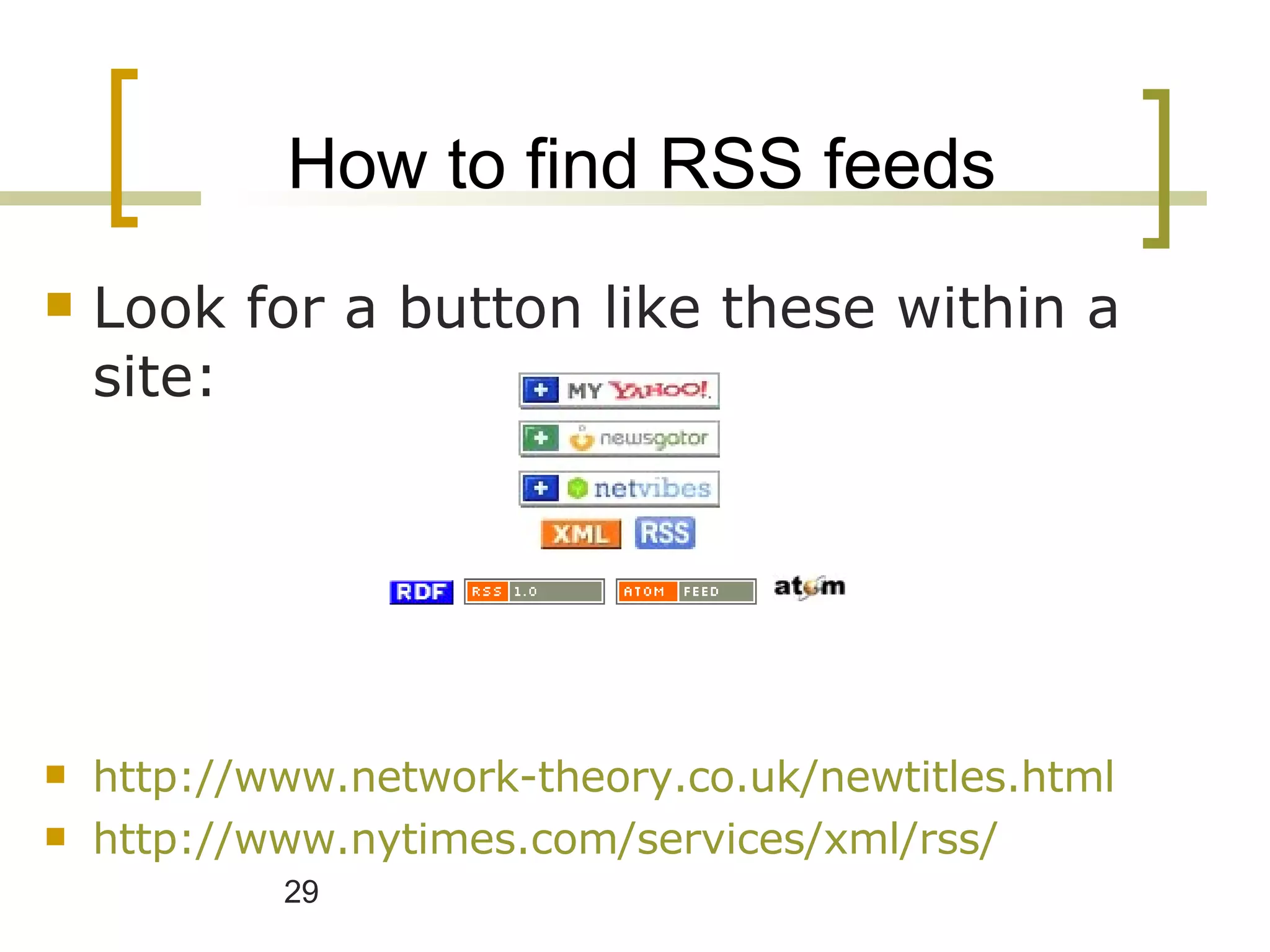 How to find RSS feeds Look for a button like these within a site: http://www.network-theory.co.uk/newtitles.html http://www.nytimes.com/services/xml/rss/ 