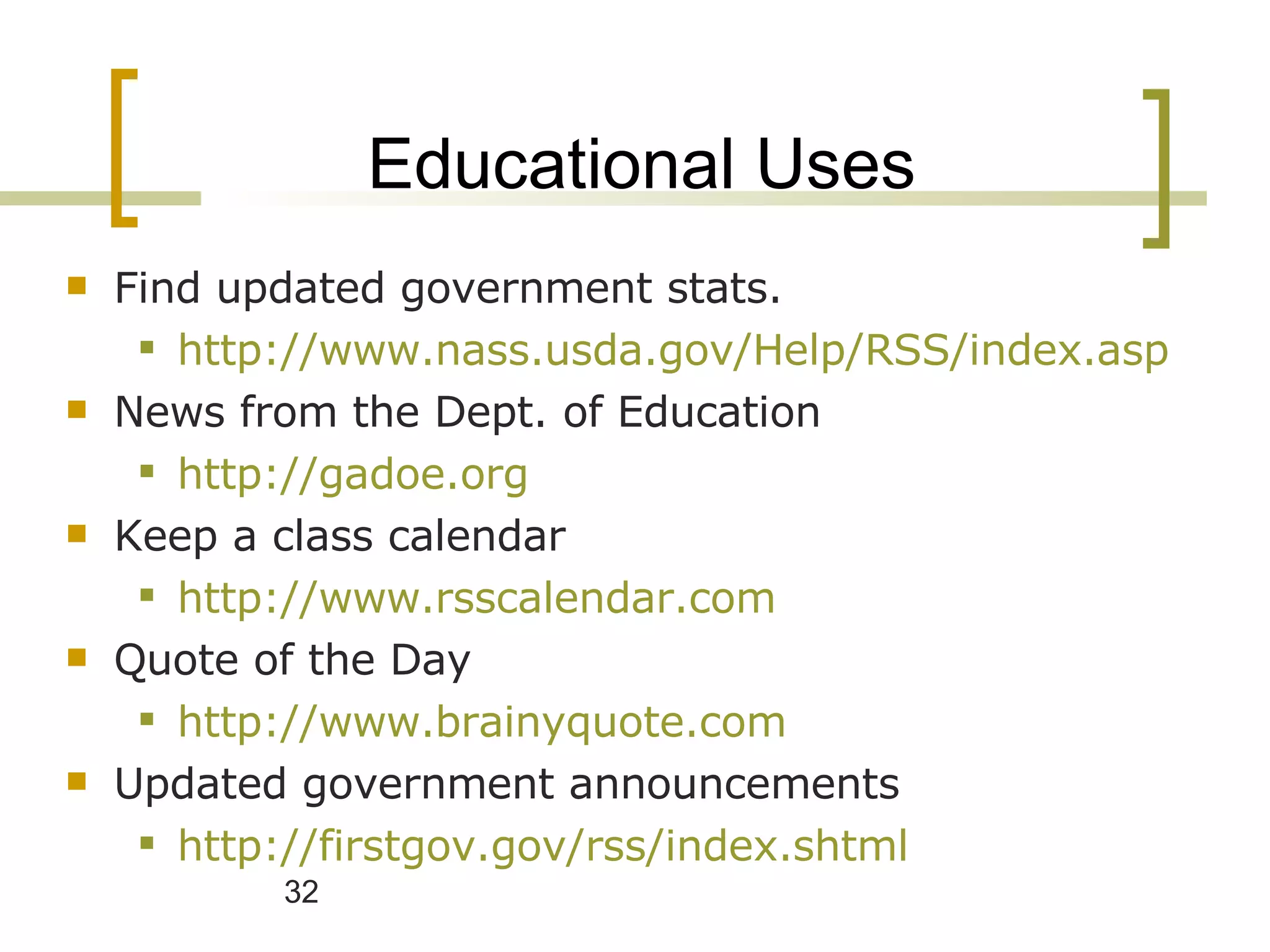 Educational Uses Find updated government stats. http://www.nass.usda.gov/Help/RSS/index.asp News from the Dept. of Education http://gadoe.org Keep a class calendar http://www.rsscalendar.com Quote of the Day http://www.brainyquote.com Updated government announcements http://firstgov.gov/rss/index.shtml   