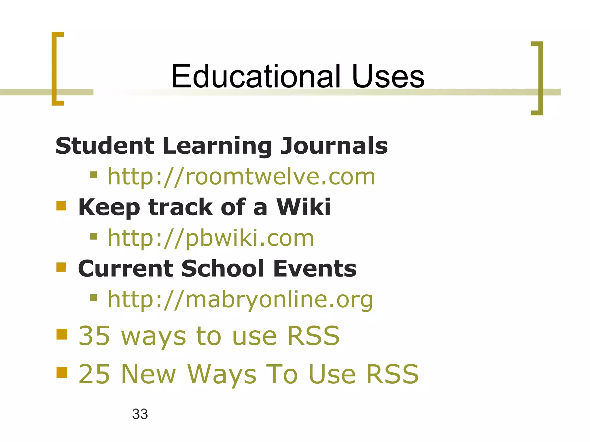 Educational Uses Student Learning Journals http://roomtwelve.com Keep track of a Wiki http://pbwiki.com   Current School Events http://mabryonline.org 35 ways to use RSS   25 New Ways To Use RSS  