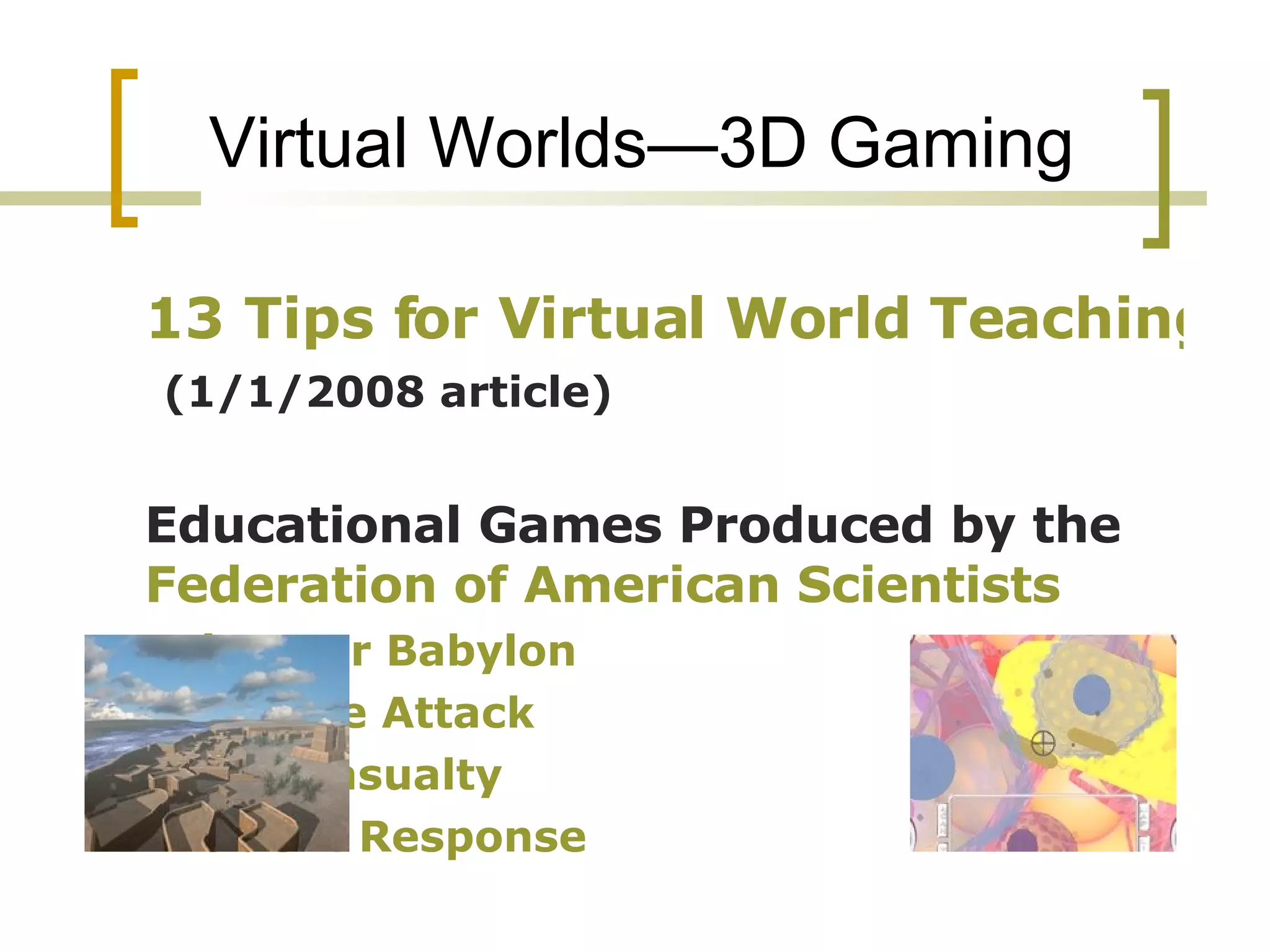 Virtual Worlds—3D Gaming 13 Tips for Virtual World Teaching    (1/1/2008 article) Educational Games Produced by the  Federation of American Scientists Discover Babylon  Immune Attack   Multi Casualty  Incident Response 
