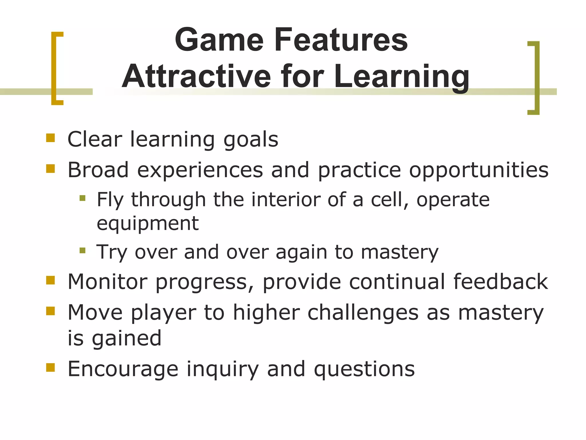 Game Features  Attractive for Learning Clear learning goals Broad experiences and practice opportunities Fly through the interior of a cell, operate equipment Try over and over again to mastery Monitor progress, provide continual feedback Move player to higher challenges as mastery is gained Encourage inquiry and questions 