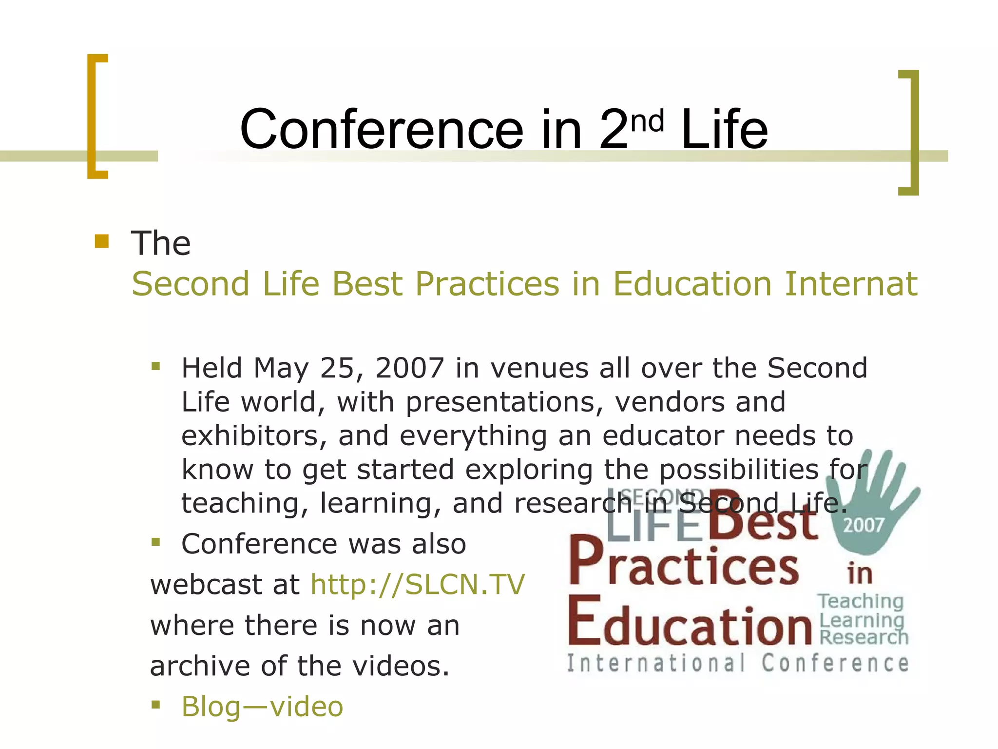 Conference in 2 nd  Life The  Second Life Best Practices in Education International Conference   Held May 25, 2007 in venues all over the Second Life world, with presentations, vendors and exhibitors, and everything an educator needs to know to get started exploring the possibilities for teaching, learning, and research in Second Life. Conference was also  webcast at  http://SLCN.TV   where there is now an  archive of the videos. Blog—video   