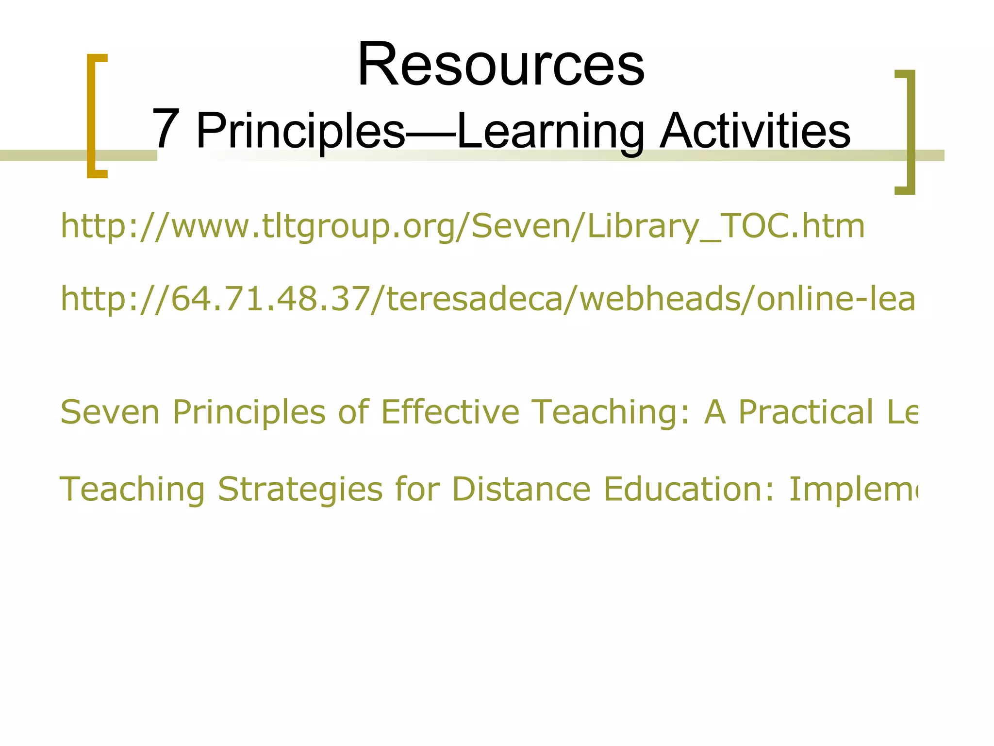 Resources 7  Principles—Learning Activities http://www.tltgroup.org/Seven/Library_TOC.htm http://64.71.48.37/teresadeca/webheads/online-learning-environments.htm   Seven Principles of Effective Teaching: A Practical Lens for Evaluating Online Courses Teaching Strategies for Distance Education: Implementing the Seven Principles for Good Practice in Online Education 