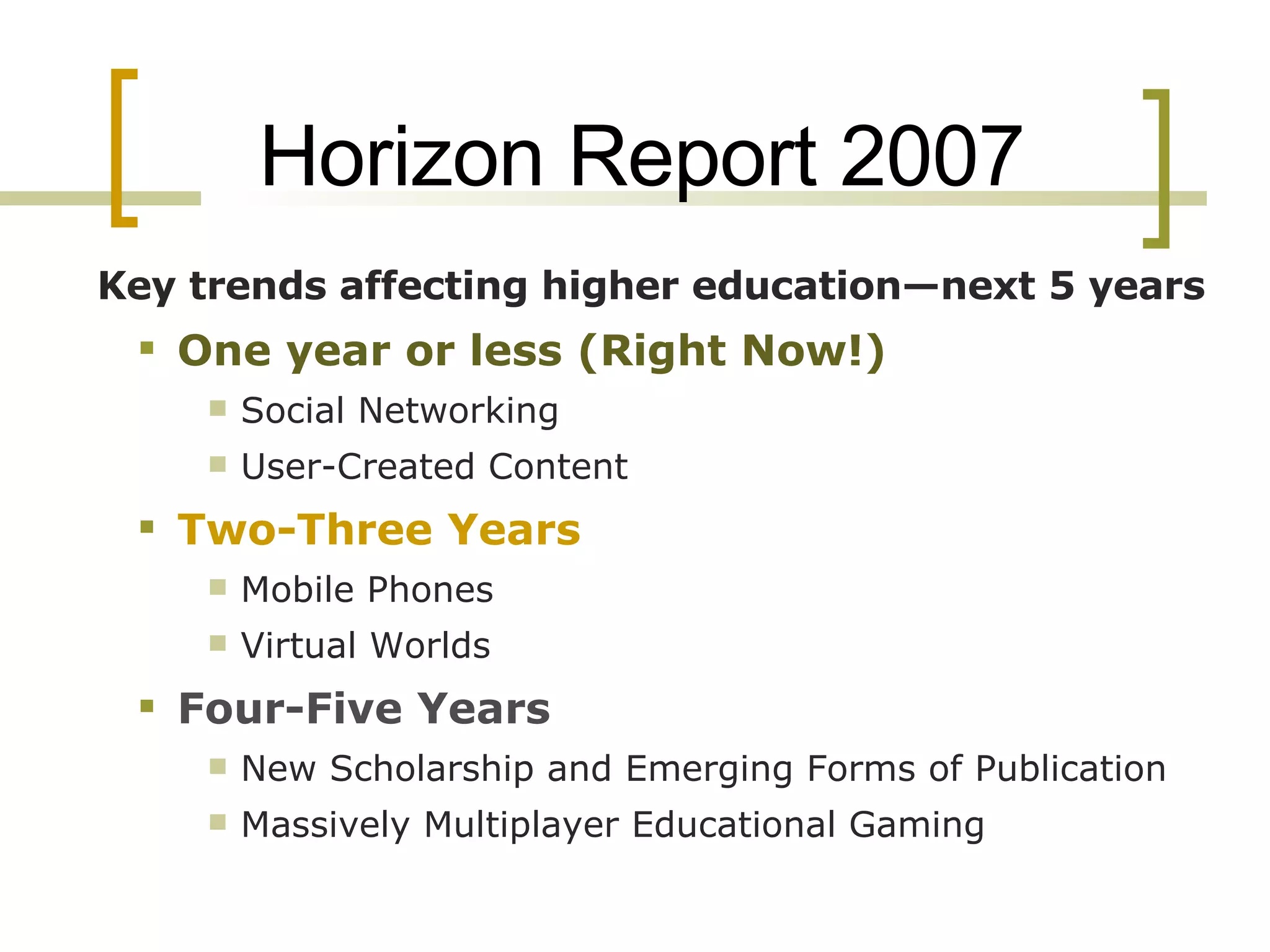 Horizon Report 2007 Key trends affecting higher education—next 5 years One year or less (Right Now!) Social Networking  User-Created Content  Two-Three Years Mobile Phones  Virtual Worlds  Four-Five Years New Scholarship and Emerging Forms of Publication  Massively Multiplayer Educational Gaming  
