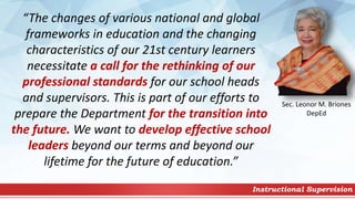 Instructional Supervision
“The changes of various national and global
frameworks in education and the changing
characteristics of our 21st century learners
necessitate a call for the rethinking of our
professional standards for our school heads
and supervisors. This is part of our efforts to
prepare the Department for the transition into
the future. We want to develop effective school
leaders beyond our terms and beyond our
lifetime for the future of education.”
Sec. Leonor M. Briones
DepEd
 