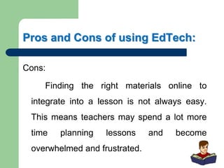 Pros and Cons of using EdTech:
Cons:
Finding the right materials online to
integrate into a lesson is not always easy.
This means teachers may spend a lot more
time planning lessons and become
overwhelmed and frustrated.
 