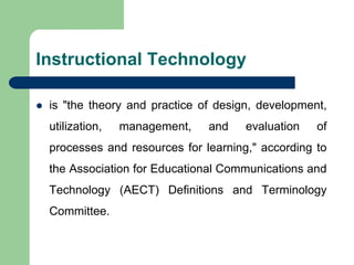 Instructional Technology
 is "the theory and practice of design, development,
utilization, management, and evaluation of
processes and resources for learning," according to
the Association for Educational Communications and
Technology (AECT) Definitions and Terminology
Committee.
 