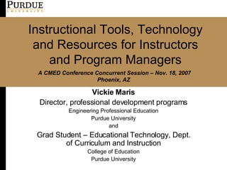 Instructional Tools, Technology and Resources for Instructors and Program Managers Vickie Maris Director, professional development programs Engineering Professional Education Purdue University and Grad Student – Educational Technology, Dept. of Curriculum and Instruction College of Education Purdue University A CMED Conference Concurrent Session – Nov. 18, 2007 Phoenix, AZ   