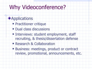 Why Videoconference?  Applications Practitioner critique Dual class discussions Interviews: student employment, staff recruiting, & thesis/dissertation defense Research & Collaboration Business: meetings, product or contract review, promotional, announcements, etc. 