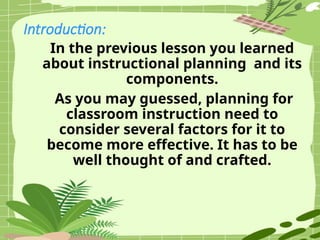 Introduction:
In the previous lesson you learned
about instructional planning and its
components.
As you may guessed, planning for
classroom instruction need to
consider several factors for it to
become more effective. It has to be
well thought of and crafted.
 