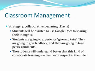 Classroom Management
 Strategy 3: collaborative Learning (Davis)
    Students will be assisted to use Google Docs to sharing
     their thoughts.
    Students are going to experience “give and take”. They
     are going to give feedback, and they are going to take
     peers’ comments.
    The students will understand better that this kind of
     collaborate learning is a manner of respect in their life.
 