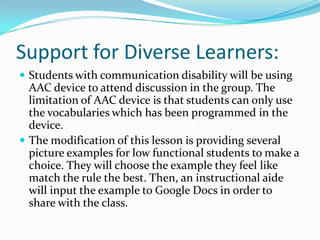 Support for Diverse Learners:
 Students with communication disability will be using
  AAC device to attend discussion in the group. The
  limitation of AAC device is that students can only use
  the vocabularies which has been programmed in the
  device.
 The modification of this lesson is providing several
  picture examples for low functional students to make a
  choice. They will choose the example they feel like
  match the rule the best. Then, an instructional aide
  will input the example to Google Docs in order to
  share with the class.
 