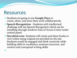 Resources
 Students are going to use Google Docs to
  create, share, and store their work collaboratively.
 Speech Recognition - Students with intellectual
  challenge will use Speech Recognition which can be
  installing through windows Ease of Access Center under
  control panel.
 Storybird.com- Students will create and share books to
  view online using original art provided on the site.
  Students would be engaged and think creatively while
  building skills in vocabulary, sentence structure, and
  creative and conceptual writing skills.

 