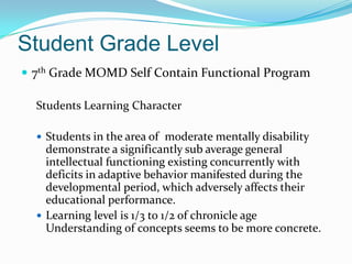 Student Grade Level
 7th Grade MOMD Self Contain Functional Program

  Students Learning Character

   Students in the area of moderate mentally disability
    demonstrate a significantly sub average general
    intellectual functioning existing concurrently with
    deficits in adaptive behavior manifested during the
    developmental period, which adversely affects their
    educational performance.
   Learning level is 1/3 to 1/2 of chronicle age
    Understanding of concepts seems to be more concrete.
 