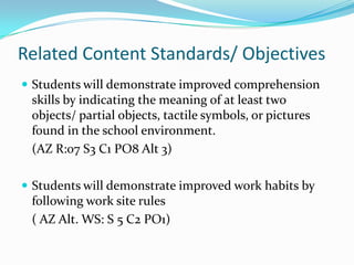 Related Content Standards/ Objectives
 Students will demonstrate improved comprehension
 skills by indicating the meaning of at least two
 objects/ partial objects, tactile symbols, or pictures
 found in the school environment.
 (AZ R:07 S3 C1 PO8 Alt 3)

 Students will demonstrate improved work habits by
 following work site rules
 ( AZ Alt. WS: S 5 C2 PO1)
 