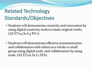 Related Technology
Standards/Objectives
 Students will demonstrate creativity and innovation by
 using digital creativity tools to create original works.
 (AZ ET:03 S1 C4 PO 1)

 Students will demonstrate effective communication
 and collaboration with others as a whole or small
 group using digital tools. and collaboration by using
 tools. (AZ ET:02 S2 C1 PO1)
 