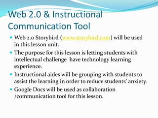 Web 2.0 & Instructional
Communication Tool
 Web 2.0 Storybird (www.storybird.com) will be used
  in this lesson unit.
 The purpose for this lesson is letting students with
  intellectual challenge have technology learning
  experience.
 Instructional aides will be grouping with students to
  assist the learning in order to reduce students’ anxiety.
 Google Docs will be used as collaboration
  /communication tool for this lesson.
 