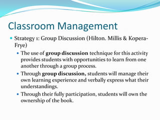Classroom Management
 Strategy 1: Group Discussion (Hilton. Millis & Kopera-
 Frye)
   The use of group discussion technique for this activity
    provides students with opportunities to learn from one
    another through a group process.
   Through group discussion, students will manage their
    own learning experience and verbally express what their
    understandings.
   Through their fully participation, students will own the
    ownership of the book.
 