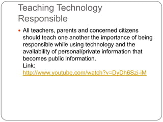 Teaching Technology ResponsibleAll teachers, parents and concerned citizens should teach one another the importance of being responsible while using technology and the availability of personal/private information that becomes public information. Link: http://www.youtube.com/watch?v=DyDh6Szi-iM