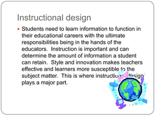 Instructional designStudents need to learn information to function in their educational careers with the ultimate responsibilities being in the hands of the educators.  Instruction is important and can determine the amount of information a student can retain.  Style and innovation makes teachers effective and learners more susceptible to the subject matter.  This is where instructional design plays a major part.  