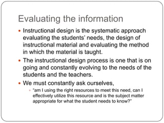 Evaluating the informationInstructional design is the systematic approach evaluating the students’ needs, the design of instructional material and evaluating the method in which the material is taught.  The instructional design process is one that is on going and constantly evolving to the needs of the students and the teachers.  We must constantly ask ourselves, “am I using the right resources to meet this need, can I effectively utilize this resource and is the subject matter appropriate for what the student needs to know?”  