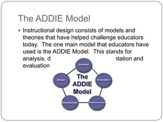 The ADDIE ModelInstructional design consists of models and theories that have helped challenge educators today.  The one main model that educators have used is the ADDIE Model.  This stands for analysis, design, develop, implementation and evaluation. 