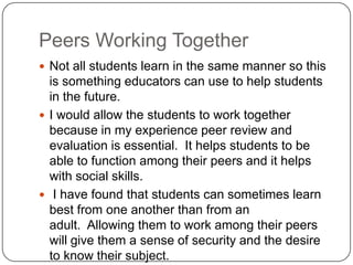 Peers Working TogetherNot all students learn in the same manner so this is something educators can use to help students in the future.I would allow the students to work together because in my experience peer review and evaluation is essential.  It helps students to be able to function among their peers and it helps with social skills.I have found that students can sometimes learn best from one another than from an adult.  Allowing them to work among their peers will give them a sense of security and the desire to know their subject.